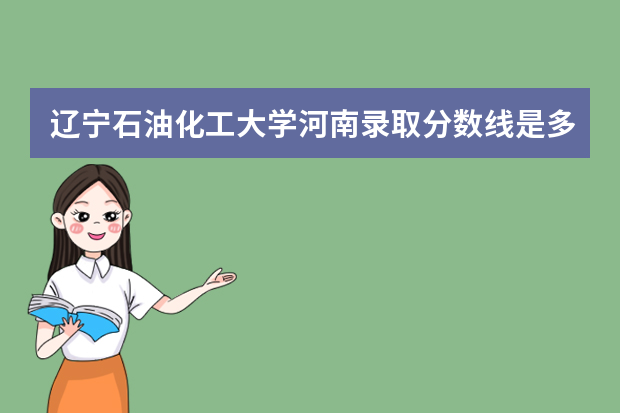 辽宁石油化工大学河南录取分数线是多少 辽宁石油化工大学河南招生人数多少
